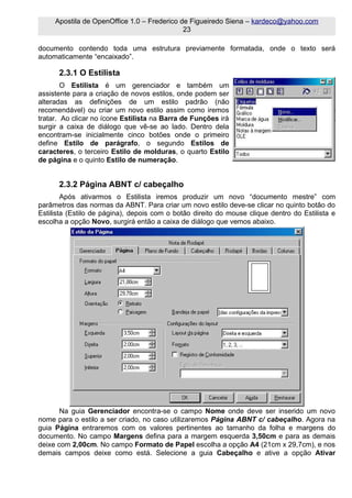 Apostila de OpenOffice 1.0 – Frederico de Figueiredo Siena – kardeco@yahoo.com
                                             23

documento contendo toda uma estrutura previamente formatada, onde o texto será
automaticamente “encaixado”.

      2.3.1 O Estilista
        O Estilista é um gerenciador e também um
assistente para a criação de novos estilos, onde podem ser
alteradas as definições de um estilo padrão (não
recomendável) ou criar um novo estilo assim como iremos
tratar. Ao clicar no ícone Estilista na Barra de Funções irá
surgir a caixa de diálogo que vê-se ao lado. Dentro dela
encontram-se inicialmente cinco botões onde o primeiro
define Estilo de parágrafo, o segundo Estilos de
caracteres, o terceiro Estilo de molduras, o quarto Estilo
de página e o quinto Estilo de numeração.


      2.3.2 Página ABNT c/ cabeçalho
        Após ativarmos o Estilista iremos produzir um novo “documento mestre” com
parâmetros das normas da ABNT. Para criar um novo estilo deve-se clicar no quinto botão do
Estilista (Estilo de página), depois com o botão direito do mouse clique dentro do Estilista e
escolha a opção Novo, surgirá então a caixa de diálogo que vemos abaixo.




       Na guia Gerenciador encontra-se o campo Nome onde deve ser inserido um novo
nome para o estilo a ser criado, no caso utilizaremos Página ABNT c/ cabeçalho. Agora na
guia Página entraremos com os valores pertinentes ao tamanho da folha e margens do
documento. No campo Margens defina para a margem esquerda 3,50cm e para as demais
deixe com 2,00cm. No campo Formato de Papel escolha a opção A4 (21cm x 29,7cm), e nos
demais campos deixe como está. Selecione a guia Cabeçalho e ative a opção Ativar
 