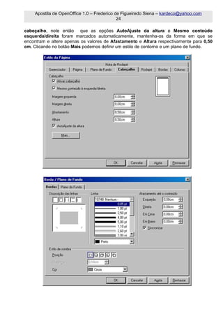 Apostila de OpenOffice 1.0 – Frederico de Figueiredo Siena – kardeco@yahoo.com
                                            24

cabeçalho, note então que as opções AutoAjuste da altura e Mesmo conteúdo
esquerda/direita foram marcados automaticamente, mantenha-os da forma em que se
encontram e altere apenas os valores de Afastamento e Altura respectivamente para 0,50
cm. Clicando no botão Mais podemos definir um estilo de contorno e um plano de fundo.
 