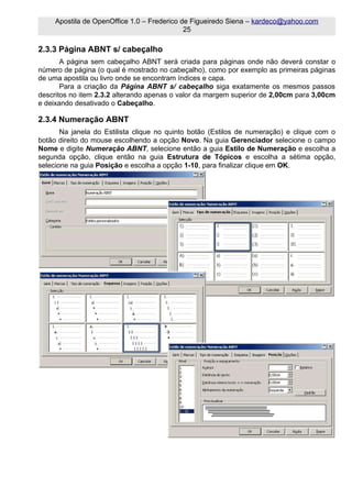 Apostila de OpenOffice 1.0 – Frederico de Figueiredo Siena – kardeco@yahoo.com
                                             25

2.3.3 Página ABNT s/ cabeçalho
       A página sem cabeçalho ABNT será criada para páginas onde não deverá constar o
número de página (o qual é mostrado no cabeçalho), como por exemplo as primeiras páginas
de uma apostila ou livro onde se encontram índices e capa.
       Para a criação da Página ABNT s/ cabeçalho siga exatamente os mesmos passos
descritos no item 2.3.2 alterando apenas o valor da margem superior de 2,00cm para 3,00cm
e deixando desativado o Cabeçalho.

2.3.4 Numeração ABNT
       Na janela do Estilista clique no quinto botão (Estilos de numeração) e clique com o
botão direito do mouse escolhendo a opção Novo. Na guia Gerenciador selecione o campo
Nome e digite Numeração ABNT, selecione então a guia Estilo de Numeração e escolha a
segunda opção, clique então na guia Estrutura de Tópicos e escolha a sétima opção,
selecione na guia Posição e escolha a opção 1-10, para finalizar clique em OK.
 