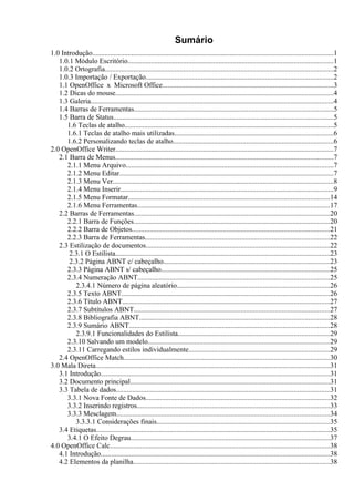 Sumário
1.0 Introdução.......................................................................................................................................1
   1.0.1 Módulo Escritório...................................................................................................................1
   1.0.2 Ortografia................................................................................................................................2
   1.0.3 Importação / Exportação.........................................................................................................2
   1.1 OpenOffice x Microsoft Office................................................................................................3
   1.2 Dicas do mouse..........................................................................................................................4
   1.3 Galeria........................................................................................................................................4
   1.4 Barras de Ferramentas...............................................................................................................5
   1.5 Barra de Status...........................................................................................................................5
      1.6 Teclas de atalho.....................................................................................................................5
      1.6.1 Teclas de atalho mais utilizadas.........................................................................................6
      1.6.2 Personalizando teclas de atalho..........................................................................................6
2.0 OpenOffice Writer..........................................................................................................................7
   2.1 Barra de Menus..........................................................................................................................7
      2.1.1 Menu Arquivo....................................................................................................................7
      2.1.2 Menu Editar........................................................................................................................7
      2.1.3 Menu Ver...........................................................................................................................8
      2.1.4 Menu Inserir.......................................................................................................................9
      2.1.5 Menu Formatar.................................................................................................................14
      2.1.6 Menu Ferramentas............................................................................................................17
   2.2 Barras de Ferramentas.............................................................................................................20
      2.2.1 Barra de Funções..............................................................................................................20
      2.2.2 Barra de Objetos...............................................................................................................21
      2.2.3 Barra de Ferramentas.......................................................................................................22
   2.3 Estilização de documentos.......................................................................................................22
       2.3.1 O Estilista........................................................................................................................23
       2.3.2 Página ABNT c/ cabeçalho.............................................................................................23
      2.3.3 Página ABNT s/ cabeçalho..............................................................................................25
      2.3.4 Numeração ABNT...........................................................................................................25
         2.3.4.1 Número de página aleatório.....................................................................................26
      2.3.5 Texto ABNT....................................................................................................................26
      2.3.6 Título ABNT....................................................................................................................27
      2.3.7 Subtítulos ABNT..............................................................................................................27
      2.3.8 Bibliografia ABNT..........................................................................................................28
      2.3.9 Sumário ABNT................................................................................................................28
         2.3.9.1 Funcionalidades do Estilista.....................................................................................29
      2.3.10 Salvando um modelo......................................................................................................29
      2.3.11 Carregando estilos individualmente...............................................................................29
   2.4 OpenOffice Match...................................................................................................................30
3.0 Mala Direta...................................................................................................................................31
   3.1 Introdução................................................................................................................................31
   3.2 Documento principal................................................................................................................31
   3.3 Tabela de dados.......................................................................................................................31
      3.3.1 Nova Fonte de Dados.......................................................................................................32
      3.3.2 Inserindo registros............................................................................................................33
      3.3.3 Mesclagem.......................................................................................................................34
         3.3.3.1 Considerações finais.................................................................................................35
   3.4 Etiquetas...................................................................................................................................35
      3.4.1 O Efeito Degrau...............................................................................................................37
4.0 OpenOffice Calc...........................................................................................................................38
   4.1 Introdução................................................................................................................................38
   4.2 Elementos da planilha..............................................................................................................38
 