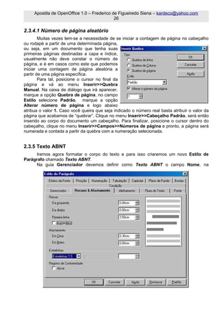 Apostila de OpenOffice 1.0 – Frederico de Figueiredo Siena – kardeco@yahoo.com
                                             26

2.3.4.1 Número de página aleatório
        Muitas vezes tem-se a necessidade de se iniciar a contagem de página no cabeçalho
ou rodapé a partir de uma determinada página,
ou seja, em um documento que tenha suas
primeiras páginas destinadas a capa e índice,
usualmente não deve constar o número de
página, e é em casos como este que podemos
iniciar uma contagem de página aleatória a
partir de uma página específica.
        Para tal, posicione o cursor no final da
página e vá ao menu Inserir>>Quebra
Manual. Na caixa de diálogo que irá aparecer,
marque a opção Quebra de página, no campo
Estilo selecione Padrão, marque a opção
Alterar número de página e logo abaixo
atribua o valor 1. Caso você queira que seja indicado o número real basta atribuir o valor da
página que acabamos de “quebrar”. Clique no menu Inserir>>Cabeçalho Padrão, será então
inserido ao corpo do documento um cabeçalho. Para finalizar, posicione o cursor dentro do
cabeçalho, clique no menu Inserir>>Campos>>Números de página e pronto, a página será
numerada e contada a partir da quebra com a numeração selecionada.


2.3.5 Texto ABNT
     Iremos agora formatar o corpo do texto e para isso criaremos um novo Estilo de
Parágrafo chamado Texto ABNT.
     Na guia Gerenciador devemos definir como Texto ABNT o campo Nome, na
 