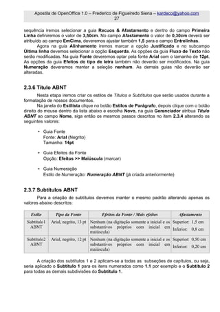 Apostila de OpenOffice 1.0 – Frederico de Figueiredo Siena – kardeco@yahoo.com
                                             27

sequência iremos selecionar a guia Recuos & Afastamento e dentro do campo Primeira
Linha definiremos o valor de 3,50cm. No campo Afastamento o valor de 0,30cm deverá ser
atribuído ao campo EmCima, deveremos ajustar também 1,5 para o campo Entrelinhas.
       Agora na guia Alinhamento iremos marcar a opção Justificado e no subcampo
Última linha devemos selecionar a opção Esquerda. As opções da guia Fluxo de Texto não
serão modificadas. Na guia Fonte deveremos optar pela fonte Arial com o tamanho de 12pt.
As opções da guia Efeitos do tipo de letra também não deverão ser modificados. Na guia
Numeração deveremos manter a seleção nenhum. As demais guias não deverão ser
alteradas.


2.3.6 Título ABNT
        Nesta etapa iremos criar os estilos de Títulos e Subtítulos que serão usados durante a
formatação de nossos documentos.
        Na janela do Estilista clique no botão Estilos de Parágrafo, depois clique com o botão
direito do mouse dentro da lista abaixo e escolha Novo, na guia Gerenciador atribua Título
ABNT ao campo Nome, siga então os mesmos passos descritos no item 2.3.4 alterando os
seguintes valores:

       • Guia Fonte
         Fonte: Arial (Negrito)
         Tamanho: 14pt

       • Guia Efeitos da Fonte
         Opção: Efeitos >> Maiúscula (marcar)

       • Guia Numeração
         Estilo de Numeração: Numeração ABNT (já criada anteriormente)


2.3.7 Subtítulos ABNT
      Para a criação de subtítulos devemos manter o mesmo padrão alterando apenas os
valores abaixo descritos:

   Estilo       Tipo da Fonte            Efeitos da Fonte / Mais efeitos          Afastamento
 Subtítulo1   Arial, negrito, 13 pt Nenhum (na digitação somente a inicial e os Superior: 1,5 cm
  ABNT                              substantivos próprios com inicial em Inferior: 0,8 cm
                                    maiúscula)
 Subtítulo2   Arial, negrito, 12 pt Nenhum (na digitação somente a inicial e os Superior: 0,50 cm
  ABNT                              substantivos próprios com inicial em Inferior: 0,20 cm
                                    maiúscula)

       A criação dos subtítulos 1 e 2 aplicam-se a todas as subseções de capítulos, ou seja,
seria aplicado o Subtítulo 1 para os itens numerados como 1.1 por exemplo e o Subtítulo 2
para todas as demais subdivisões do Subtítulo 1.
 