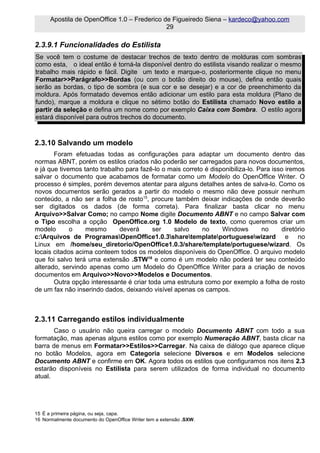 Apostila de OpenOffice 1.0 – Frederico de Figueiredo Siena – kardeco@yahoo.com
                                              29

2.3.9.1 Funcionalidades do Estilista
Se você tem o costume de destacar trechos de texto dentro de molduras com sombras
como esta, o ideal então é torná-la disponível dentro do estilista visando realizar o mesmo
trabalho mais rápido e fácil. Digite um texto e marque-o, posteriormente clique no menu
Formatar>>Parágrafo>>Bordas (ou com o botão direito do mouse), defina então quais
serão as bordas, o tipo de sombra (e sua cor e se desejar) e a cor de preenchimento da
moldura. Após formatado devemos então adicionar um estilo para esta moldura (Plano de
fundo), marque a moldura e clique no sétimo botão do Estilista chamado Novo estilo a
partir da seleção e defina um nome como por exemplo Caixa com Sombra. O estilo agora
estará disponível para outros trechos do documento.



2.3.10 Salvando um modelo
       Foram efetuadas todas as configurações para adaptar um documento dentro das
normas ABNT, porém os estilos criados não poderão ser carregados para novos documentos,
e já que tivemos tanto trabalho para fazê-lo o mais correto é disponibiliza-lo. Para isso iremos
salvar o documento que acabamos de formatar como um Modelo do OpenOffice Writer. O
processo é simples, porém devemos atentar para alguns detalhes antes de salva-lo. Como os
novos documentos serão gerados a partir do modelo o mesmo não deve possuir nenhum
conteúdo, a não ser a folha de rosto15, procure também deixar indicações de onde deverão
ser digitados os dados (de forma correta). Para finalizar basta clicar no menu
Arquivo>>Salvar Como; no campo Nome digite Documento ABNT e no campo Salvar com
o Tipo escolha a opção OpenOffice.org 1.0 Modelo de texto, como queremos criar um
modelo       o    mesmo       deverá      ser   salvo      no     Windows        no     diretório
c:Arquivos_de_ProgramasOpenOffice1.0.3sharetemplateportuguesewizard e no
Linux em /home/seu_diretorio/OpenOffice1.0.3/share/template/portuguese/wizard. Os
locais citados acima conteem todos os modelos disponíveis do OpenOffice. O arquivo modelo
que foi salvo terá uma extensão .STW16 e como é um modelo não poderá ter seu conteúdo
alterado, servindo apenas como um Modelo do OpenOffice Writer para a criação de novos
documentos em Arquivo>>Novo>>Modelos e Documentos.
       Outra opção interessante é criar toda uma estrutura como por exemplo a folha de rosto
de um fax não inserindo dados, deixando visível apenas os campos.



2.3.11 Carregando estilos individualmente
       Caso o usuário não queira carregar o modelo Documento ABNT com todo a sua
formatação, mas apenas alguns estilos como por exemplo Numeração ABNT, basta clicar na
barra de menus em Formatar>>Estilos>>Carregar. Na caixa de diálogo que aparece clique
no botão Modelos, agora em Categoria selecione Diversos e em Modelos selecione
Documento ABNT e confirme em OK. Agora todos os estilos que configuramos nos itens 2.3
estarão disponíveis no Estilista para serem utilizados de forma individual no documento
atual.




15 É a primeira página, ou seja, capa.
16 Normalmente documento do OpenOffice Writer tem a extensão .SXW.
 