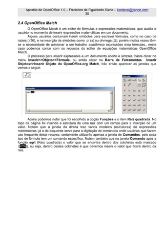 Apostila de OpenOffice 1.0 – Frederico de Figueiredo Siena – kardeco@yahoo.com
                                             30

2.4 OpenOffice Match
       O OpenOffice Match é um editor de fórmulas e expressões matemáticas, que auxilia o
usuário no momento de inserir expressões matemáticas em um documento.
       Alguns usuários costumam inserir símbolos para escrever fórmulas, como no caso de
raizes (√36), e na inserção de símbolos como pí (π) ou ohmega (Ω), porém muitas vezes têm-
se a necessidade de adicionar a um trabalho acadêmico expressões e/ou fórmulas,, neste
caso podemos contar com os recursos do editor de equações matemáticas OpenOffice
Match.
       O processo para inserir expressões a um documento aberto é simples, basta clicar no
menu Inserir>>Objeto>>Fórmula, ou então clicar na Barra de Ferramentas Inserir
Objetos>>Inserir Objeto do OpenOffice.org Match, irão então aparecer as janelas que
vemos a seguir.




       Acima podemos notar que foi escolhido a opção Funções e o item Raiz quadrada. No
topo da página foi inserido a estrutura de uma raiz com um campo para a inserção de um
valor. Notem que a janela da direita traz vários modelos (estruturas) de expressões
matemáticas, já a da esquerda serve para a digitação de comandos onde usuários que fazem
uso frequente deste recurso, certamente utilizarão apenas a janela de Comandos, pois cada
tipo de fórmula tem um comando específico. Notem também que na janela Comando após a
função sqrt (Raiz quadrada) o valor que se encontra dentro dos colchetes está marcado
({<?>}), ou seja, dentro destes colchetes é que devemos inserir o valor que ficará dentro da
raiz.
 