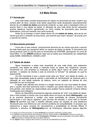 Apostila de OpenOffice 1.0 – Frederico de Figueiredo Siena – kardeco@yahoo.com
                                              31


                                            3.0 Mala Direta
3.1 Introdução
       Uma mala direta consiste basicamente em utilizar um documento de texto “mestre” que
conterá além do texto, campos onde dados específicos serão atualizados automaticamente
através de uma tabela de dados previamente existente, ou seja, será a mesclagem entre um
arquivo texto e uma tabela de dados. A utilização de uma mala direta faz-se necessária
quando deseja-se imprimir (geralmente) um único modelo de documento para diversos
destinatários, como por exemplo uma carta comercial.
       Antes de se começar a inserir dados dentro de uma tabela de dados, deve-se ter em
mente qual será o conteúdo do documento, pois teremos que inserir campos17 de acordo com
o assunto do mesmo.


3.2 Documento principal
      Como dito no item anterior, primeiramente devemos ter em mente qual será o assunto
da mala direta para que possamos definir os campos de dados da tabela. O documento que
iremos produzir será um convite para os funcionários da CAAPSML participarem do curso de
OpenOffice 1.0. Em ANEXO podemos notar que os dados que necessitarão ser cadastrados
serão NOME, ENDEREÇO, CIDADE e CEP.


3.3 Tabela de dados
        Agora iniciaremos a etapa mais importante de uma mala direta, pois estaremos
montando uma tabela de dados e inserindo todos os dados dos respectivos campos.
Geralmente em uma empresa ou instituição já existe algum banco de dados como por
exemplo o cadastro de clientes e este se encontra no formato18 da aplicação no qual foi
desenvolvido.
        Um fato importante é que o usuário pode optar por “fazer” uma tabela de dados, ou
caso haja necessidade pode-se solicitar a permissão do Administrador de Sistemas para a
utilização de uma tabela existente do sistema, como um cadastro de clientes de uma
aplicação em uso na empresa.
        A opção mais utilizada sem dúvida é a criação manual de uma nova tabela de dados,
pois o usuário terá total autonomia sobre o trabalho que estará efetuando e o mesmo não
será perdido, pois poderá ser reaproveitado para projetos futuros podendo inclusive efetuar
modificações para adaptá-lo.
        Dentro do OpenOffice encontramos algumas maneiras de “criar” uma tabela de dados,
mas a mais simples é criando uma nova tabela dentro do banco de dados Bibliography que
já se encontra disponível e contém uma vasta quantidade de campos previamente
estruturados e com alguns registros19 para servirem de exemplo, e como está no formato
DBase III permitirá que todo o trabalho efetuado possa ser migrado de uma plataforma
Windows© para uma GNU/Linux sem nenhum problema de compatibilidade. O processo que
utilizaremos a seguir consiste em aproveitarmos a portabilidade do formato DBase III
utilizando a estrutura do Bibliography(Livro de Endereços), efetuando apenas algumas

17 O campo é uma área que possui um rótulo (Endereço por exemplo), destinada a receber dados.
18 A CAAPSML possui ferramentas administrativas que foram desenvolvidas em DATAFLEX contendo uma série de
   cadastrados em diferentes categorias como Fornecedores e Produtos, que são armazenadas nos formatos .DAT e .
   DBF(que também é utilizado pelo banco de dados ORACLE).
19 Um registro é todo e qualquer dado inserido no campo de uma tabela(banco) de dados.
 