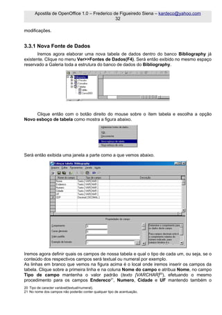 Apostila de OpenOffice 1.0 – Frederico de Figueiredo Siena – kardeco@yahoo.com
                                              32

modificações.


3.3.1 Nova Fonte de Dados
       Iremos agora elaborar uma nova tabela de dados dentro do banco Bibliography já
existente. Clique no menu Ver>>Fontes de Dados(F4). Será então exibido no mesmo espaço
reservado a Galeria toda a estrutura do banco de dados do Bibliography.




     Clique então com o botão direito do mouse sobre o ítem tabela e escolha a opção
Novo esboço de tabela como mostra a figura abaixo.




Será então exibida uma janela a parte como a que vemos abaixo.




Iremos agora definir quais os campos de nossa tabela e qual o tipo de cada um, ou seja, se o
conteúdo dos respectivos campos será textual ou numeral por exemplo.
As linhas em branco que vemos na figura acima é o local onde iremos inserir os campos da
tabela. Clique sobre a primeira linha e na coluna Nome do campo e atribua Nome, no campo
Tipo de campo mantenha o valor padrão (texto [VARCHAR]20), efetuando o mesmo
procedimento para os campos Endereco21, Numero, Cidade e UF mantendo também o
20 Tipo de caracter variável(textual/numeral).
21 No nome dos campos não poderão conter qualquer tipo de acentuação.
 
