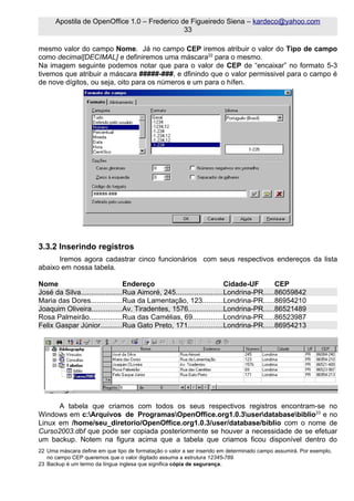 Apostila de OpenOffice 1.0 – Frederico de Figueiredo Siena – kardeco@yahoo.com
                                              33

mesmo valor do campo Nome. Já no campo CEP iremos atribuir o valor do Tipo de campo
como decimal[DECIMAL] e definiremos uma máscara22 para o mesmo.
Na imagem seguinte podemos notar que para o valor de CEP de “encaixar” no formato 5-3
tivemos que atribuir a máscara #####-###, e dfinindo que o valor permissivel para o campo é
de nove dígitos, ou seja, oito para os números e um para o hífen.




3.3.2 Inserindo registros
      Iremos agora cadastrar cinco funcionários com seus respectivos endereços da lista
abaixo em nossa tabela.

Nome                             Endereço                              Cidade-UF       CEP
José da Silva....................Rua Aimoré, 245.......................Londrina-PR.....86059842
Maria das Dores...............Rua da Lamentação, 123..........Londrina-PR.....86954210
Joaquim Oliveira...............Av. Tiradentes, 1576.................Londrina-PR.....86521489
Rosa Palmeirão................Rua das Camélias, 69...............Londrina-PR.....86523987
Felix Gaspar Júnior...........Rua Gato Preto, 171.................Londrina-PR.....86954213




      A tabela que criamos com todos os seus respectivos registros encontram-se no
Windows em c:Arquivos_de_ProgramasOpenOffice.org1.0.3userdatabasebiblio23 e no
Linux em /home/seu_diretorio/OpenOffice.org1.0.3/user/database/biblio com o nome de
Curso2003.dbf que pode ser copiada posteriormente se houver a necessidade de se efetuar
um backup. Notem na figura acima que a tabela que criamos ficou disponível dentro do
22 Uma máscara define em que tipo de formatação o valor a ser inserido em determinado campo assumirá. Por exemplo,
   no campo CEP queremos que o valor digitado assuma a estrutura 12345-789.
23 Backup é um termo da língua inglesa que significa cópia de segurança .
 