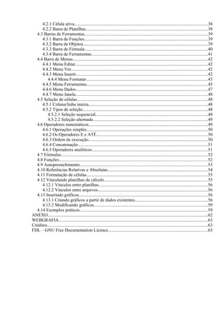 4.2.1 Célula ativa......................................................................................................................38
      4.2.2 Barra de Planilhas............................................................................................................38
  4.3 Barras de Ferramentas.............................................................................................................39
      4.3.1 Barra de Funções..............................................................................................................39
      4.3.2 Barra de Objetos...............................................................................................................39
      4.3.3 Barra de Fórmula..............................................................................................................40
      4.3.4 Barra de Ferramentas.......................................................................................................41
  4.4 Barra de Menus........................................................................................................................42
      4.4.1 Menu Editar......................................................................................................................42
      4.4.2 Menu Ver.........................................................................................................................42
      4.4.3 Menu Inserir.....................................................................................................................42
         4.4.4 Menu Formatar............................................................................................................43
      4.4.5 Menu Ferramentas............................................................................................................45
      4.4.6 Menu Dados.....................................................................................................................47
      4.4.7 Menu Janela.....................................................................................................................48
  4.5 Seleção de células....................................................................................................................48
      4.5.1 Coluna/linha inteira..........................................................................................................48
      4.5.2 Tipos de seleção...............................................................................................................48
         4.5.2.1 Seleção sequencial....................................................................................................48
         4.5.2.2 Seleção alternada......................................................................................................49
  4.6 Operadores matemáticos..........................................................................................................49
      4.6.1 Operações simples............................................................................................................50
      4.6.2 Os Operadores E e ATÉ...................................................................................................50
      4.6.3 Ordem de execução..........................................................................................................50
      4.6.4 Concatenação...................................................................................................................51
      4.6.5 Operadores analíticos.......................................................................................................51
  4.7 Fórmulas..................................................................................................................................52
  4.8 Funções....................................................................................................................................52
  4.9 Autopreenchimento..................................................................................................................53
  4.10 Referências Relativas e Absolutas.........................................................................................54
  4.11 Formatação de células............................................................................................................55
  4.12 Vinculando planilhas de cálculo............................................................................................55
      4.12.1 Vínculos entre planilhas.................................................................................................56
      4.12.2 Vínculos entre arquivos..................................................................................................56
  4.13 Inserindo gráficos..................................................................................................................56
      4.13.1 Criando gráficos a partir de dados existentes.................................................................56
      4.13.2 Modificando gráficos.....................................................................................................59
  4.14 Exemplos práticos..................................................................................................................59
ANEXO..............................................................................................................................................62
WEBGRAFIA....................................................................................................................................63
Créditos...............................................................................................................................................63
FDL – GNU Free Documentation Licence........................................................................................63
 