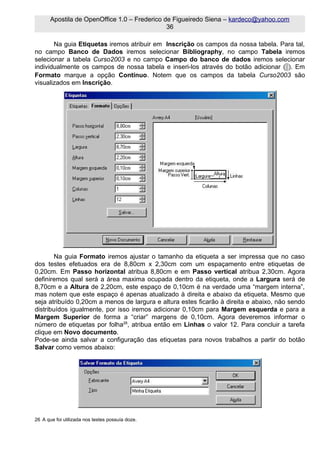 Apostila de OpenOffice 1.0 – Frederico de Figueiredo Siena – kardeco@yahoo.com
                                               36

       Na guia Etiquetas iremos atribuir em Inscrição os campos da nossa tabela. Para tal,
no campo Banco de Dados iremos selecionar Bibliography, no campo Tabela iremos
selecionar a tabela Curso2003 e no campo Campo do banco de dados iremos selecionar
individualmente os campos de nossa tabela e inseri-los através do botão adicionar ( ). Em
Formato marque a opção Contínuo. Notem que os campos da tabela Curso2003 são
visualizados em Inscrição.




        Na guia Formato iremos ajustar o tamanho da etiqueta a ser impressa que no caso
dos testes efetuados era de 8,80cm x 2,30cm com um espaçamento entre etiquetas de
0,20cm. Em Passo horizontal atribua 8,80cm e em Passo vertical atribua 2,30cm. Agora
definiremos qual será a área maxima ocupada dentro da etiqueta, onde a Largura será de
8,70cm e a Altura de 2,20cm, este espaço de 0,10cm é na verdade uma “margem interna”,
mas notem que este espaço é apenas atualizado à direita e abaixo da etiqueta. Mesmo que
seja atribuído 0,20cm a menos de largura e altura estes ficarão à direita e abaixo, não sendo
distribuídos igualmente, por isso iremos adicionar 0,10cm para Margem esquerda e para a
Margem Superior de forma a “criar” margens de 0,10cm. Agora deveremos informar o
número de etiquetas por folha26, atribua então em Linhas o valor 12. Para concluir a tarefa
clique em Novo documento.
Pode-se ainda salvar a configuração das etiquetas para novos trabalhos a partir do botão
Salvar como vemos abaixo:




26 A que foi utilizada nos testes possuía doze.
 