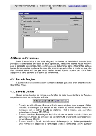 Apostila de OpenOffice 1.0 – Frederico de Figueiredo Siena – kardeco@yahoo.com
                                             39




4.3 Barras de Ferramentas
       Como o OpenOffice é um suite integrado, as barras de ferramentas mantêm suas
principais características em todos os seus aplicativos, adaptando apenas novos recursos
para a aplicação selecionada. Como estamos agora trabalhando com o OpenOffice Calc as
barras de ferramentas e a barra de menu irão agregar novas funções e ocultar as que não
são utilizadas neste módulo, por esse motivo iremos apenas explicar os novos itens
agregados a barra de menu e as barras de ferramentas.


4.3.1 Barra de Funções
     A Barra de Funções continua com os mesmos botões que antes eram encontrados no
OpenOffice Writer.


4.3.2 Barra de Objetos
      Abaixo serão descritos os nomes e as funções de cada ícone da Barra de Funções
respectivamente da esquerda para a direita.



      • Formato Numérico Moeda: Quando aplicada a uma célula ou a um grupo de células,
        “encaixa” a numeração que estiver em seu interior no formato moeda. Depois de
        formatado com o padrão Moeda ao digitar-se 1250 o mesmo será convertido
        automaticamente para R$1.250,00;
      • Formato Numérico Porcentagem: Atribui a valores fracionais um valor inteiro em
        porcentagem. Depois de formatado ao se digitar 0,15 o valor será automaticamente
        convertido para 15,00%;
      • Formato Numérico Padrão: Atribui a uma célula ou grupo de células que contenha
        uma formatação específica a formatação padrão, removendo assim qualquer
 