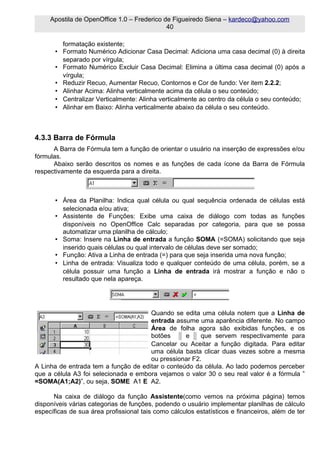 Apostila de OpenOffice 1.0 – Frederico de Figueiredo Siena – kardeco@yahoo.com
                                             40

         formatação existente;
       • Formato Numérico Adicionar Casa Decimal: Adiciona uma casa decimal (0) à direita
         separado por vírgula;
       • Formato Numérico Excluir Casa Decimal: Elimina a última casa decimal (0) após a
         vírgula;
       • Reduzir Recuo, Aumentar Recuo, Contornos e Cor de fundo: Ver item 2.2.2;
       • Alinhar Acima: Alinha verticalmente acima da célula o seu conteúdo;
       • Centralizar Verticalmente: Alinha verticalmente ao centro da célula o seu conteúdo;
       • Alinhar em Baixo: Alinha verticalmente abaixo da célula o seu conteúdo.



4.3.3 Barra de Fórmula
      A Barra de Fórmula tem a função de orientar o usuário na inserção de expressões e/ou
fórmulas.
      Abaixo serão descritos os nomes e as funções de cada ícone da Barra de Fórmula
respectivamente da esquerda para a direita.



       • Área da Planilha: Indica qual célula ou qual sequência ordenada de células está
         selecionada e/ou ativa;
       • Assistente de Funções: Exibe uma caixa de diálogo com todas as funções
         disponíveis no OpenOffice Calc separadas por categoria, para que se possa
         automatizar uma planilha de cálculo;
       • Soma: Insere na Linha de entrada a função SOMA (=SOMA) solicitando que seja
         inserido quais células ou qual intervalo de células deve ser somado;
       • Função: Ativa a Linha de entrada (=) para que seja inserida uma nova função;
       • Linha de entrada: Visualiza todo e qualquer conteúdo de uma célula, porém, se a
         célula possuir uma função a Linha de entrada irá mostrar a função e não o
         resultado que nela apareça.




                                      Quando se edita uma célula notem que a Linha de
                                      entrada assume uma aparência diferente. No campo
                                      Área de folha agora são exibidas funções, e os
                                      botões      e    que servem respectivamente para
                                      Cancelar ou Aceitar a função digitada. Para editar
                                      uma célula basta clicar duas vezes sobre a mesma
                                      ou pressionar F2.
A Linha de entrada tem a função de editar o conteúdo da célula. Ao lado podemos perceber
que a célula A3 foi selecionada e embora vejamos o valor 30 o seu real valor é a fórmula ”
=SOMA(A1;A2)”, ou seja, SOME A1 E A2.

      Na caixa de diálogo da função Assistente(como vemos na próxima página) temos
disponíveis várias categorias de funções, podendo o usuário implementar planilhas de cálculo
específicas de sua área profissional tais como cálculos estatísticos e financeiros, além de ter
 