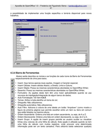 Apostila de OpenOffice 1.0 – Frederico de Figueiredo Siena – kardeco@yahoo.com
                                            41

a possibilidade de implementar uma função específica e torná-la disponível para novos
trabalhos.




4.3.4 Barra de Ferramentas
      Abaixo serão descritos os nomes e as funções de cada ícone da Barra de Ferramentas
     respectivamente de cima para baixo.

     •   Inserir: Aqui temos apenas duas opções, Imagem e Caracter especial;
     •   Inserir Células: Insere células Abaixo, a Direita, Linha e Coluna;
     •   Inserir Objeto: Possui as mesmas características abordadas no OpenOffice Writer;
     •   Desenho: Possui as mesmas características abordadas no OpenOffice Writer;
     •   Formulário: As opções deste item têm uma maior aplicabilidade quando se usa
         recursos de interligação/integração de algum banco de dados;
     •   Auto Formatação: Ver item 4.4.4;
     •   Temas: Atribui a toda planilha um tema de cor;
     •   Ortografia: Não utilizaremos;
     •   Ortografia automática: Não utilizaremos;
     •   Auto Filtro: Adiciona à coluna de uma tabela um botão “dropdown” (como mostra a
         figura da próxima página) que permite escolher entre um item ou itens em comum
         que estão listados na mesma coluna;
     •   Ordem Ascendente: Ordena uma lista em ordem ascendente, ou seja, de A a Z;
     •   Ordem Decrescente: Ordena uma lista em ordem decrescente, ou seja, de Z a A;
     •   Inserir Grupo: A opção de inserir grupos permite ao usuário ocultar ou visualizar
         linhas e/ou colunas de uma folha de cálculo. Esta opção é utilizada quando se tem
         uma folha de cálculo com muitos registros, onde procurar uma determinada
         informação pode ser um tanto cansativo. Para utilizá-la basta selecionar qual(ais)
 