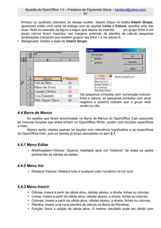 Apostila de OpenOffice 1.0 – Frederico de Figueiredo Siena – kardeco@yahoo.com
                                             42

  linha(s) ou qual(ais) coluna(s) se deseja ocultar, depois clique no botão Inserir Grupo,
  aparecerá então uma caixa de diálogo com as opções Linha e Coluna, escolha uma das
  duas. Note no exemplo da figura a seguir que depois de inserido      um grupo linha e um
  grupo coluna foram inseridos nas margens externas da planilha de cálculo pequenas
  sinalizações indicando que existem grupos nas linha 1 e na coluna A.
• Desagrupar: Desfaz a ação do Inserir Grupo;




                                                                     Botão DropDown




                                            Os pequenos símbolos com numeração indicam
                                            linha e coluna, os pequenos símbolos com sinal
                                            negativo e positivo indicam que o grupo está
                                            oculto ou não.

4.4 Barra de Menus
      As opções que forem encontradas na Barra de Menus do OpenOffice Calc possuirão
as mesmas funções que antes tinham no OpenOffice Writer, porém com funções específicas
a mais.
      Abaixo serão citadas apenas as opções com relevância significativa e as específicas
do OpenOffice Calc, pois as demais já foram abordadas no item 2.1.


4.4.1 Menu Editar
      • Modificações>>Gravar: Quando habilitada gera um “histórico” de todas as ações
        pertinentes às células da tabela.


4.4.2 Menu Ver
      • Destacar Valores: Destaca todo e qualquer valor numérico na cor azul.



4.4.3 Menu Inserir
      •   Células: Insere a partir da célula ativa, células abaixo, a direita, linhas ou colunas;
      •   Linhas: Insere a partir da célula ativa, células abaixo, a direita, linhas ou colunas;
      •   Colunas: Insere a partir da célula ativa, células abaixo, a direita, linhas ou colunas;
      •   Planilha: Insere uma nova planilha de cálculo na Barra de Planilhas;
      •   Função: Inicia a edição da célula ativa. O mesmo resultado pode ser obtido com
 