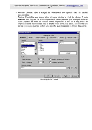 Apostila de OpenOffice 1.0 – Frederico de Figueiredo Siena – kardeco@yahoo.com
                                        44

 • Mesclar Células: Tem a função de transformar em apenas uma as células
   selecionadas;
 • Página: Possibilita que sejam feitos diversos ajustes a nível de página. A guia
   Planilha tem opções de suma importância, onde pode-se por exemplo escolher
   quais objetos da folha de cálculo serão impressos e até se a sequência de
   impressão será da esquerda para a direita ou de cima para baixo, opção esta que
   se faz necessária quando se tem uma planilha que ultrapassa os limites da página;




                            Formatação de Célula
 