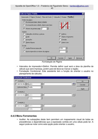 Apostila de OpenOffice 1.0 – Frederico de Figueiredo Siena – kardeco@yahoo.com
                                           45




                                Formatação de Página

     • Intervalos de impressão>>Definir: Permite definir qual será a área da planilha de
       cálculo que será impressa, porém para tal deve-se marcar a região;
     • Fomatação Condicional: Este assistente tem a função de orientar o usuário no
       planejamento de cálculos.




4.4.5 Menu Ferramentas
     • Auditor: As subopções deste item permitem um mapeamento visual de todas as
       precedências e dependências que a expressão contida em uma célula pode ter. A
       seguir pode-se notar como esta opção pode orientar o usuário;
 