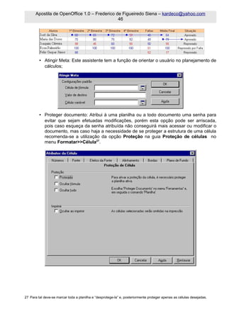 Apostila de OpenOffice 1.0 – Frederico de Figueiredo Siena – kardeco@yahoo.com
                                              46




         • Atingir Meta: Este assistente tem a função de orientar o usuário no planejamento de
           cálculos;




         • Proteger documento: Atribui à uma planilha ou a todo documento uma senha para
           evitar que sejam efetuadas modificações, porém esta opção pode ser arriscada,
           pois caso esqueça da senha atribuída não conseguirá mais acessar ou modificar o
           documento, mas caso haja a necessidade de se proteger a estrutura de uma célula
           recomenda-se a utilização da opção Proteção na guia Proteção de células no
           menu Formatar>>Célula27.




27 Para tal deve-se marcar toda a planilha e “desprotege-la” e, posteriormente proteger apenas as células desejadas.
 