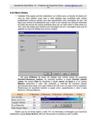 Apostila de OpenOffice 1.0 – Frederico de Figueiredo Siena – kardeco@yahoo.com
                                            47

4.4.6 Menu Dados
      • Validade: Esta opção permite estabelecer um critério para a inserção de dados em
        uma ou mais células, onde caso o valor digitado seja invalidado pelo critério
        estabelecido pode-se solicitar que seja apresentada uma mensagem de erro. Na
        figura que vemos foi estabelecido que o valor a ser inserido nos campos referentes
        as notas dos alunos de nossos exemplos deve ser um valor inteiro e estar entre 0 e
        100, caso não esteja será exibida uma mensagem de erro, mensagem essa que foi
        digitada na caixa de diálogo que vemos a seguir.




            Na guia Critérios da caixa de diálogo que vemos acima foi escolhido
         Permitir>>Números inteiros, foi marcada também a opção Permitir células
         vazias. No campo Data foi escolhida a opção menor ou igual a, e no campo
         Máximo atribuímos o valor 100, portando, o intervalo de números inteiros
         permissíveis deve estar num valor máximo de 100 e em um valor mínimo inteiro(0).
         Poderíamos ter escolhido também a opção entre, especificando o valor 0 para
         Mínimo e 100 para Máximo.




      Notem que ao se tentar digitar o valor 101, foi retornada a mensagem que havíamos
cadastrado na guia Aviso de Erro, além de não permitir a entrada do valor inválido.
 