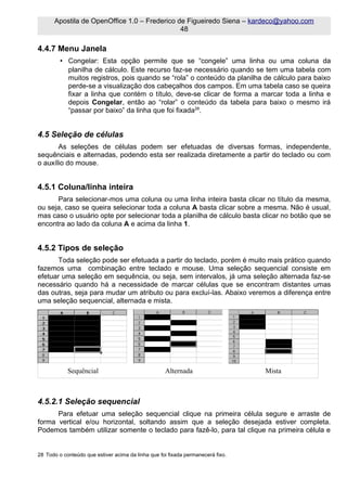 Apostila de OpenOffice 1.0 – Frederico de Figueiredo Siena – kardeco@yahoo.com
                                              48

4.4.7 Menu Janela
         • Congelar: Esta opção permite que se “congele” uma linha ou uma coluna da
           planilha de cálculo. Este recurso faz-se necessário quando se tem uma tabela com
           muitos registros, pois quando se “rola” o conteúdo da planilha de cálculo para baixo
           perde-se a visualização dos cabeçalhos dos campos. Em uma tabela caso se queira
           fixar a linha que contém o título, deve-se clicar de forma a marcar toda a linha e
           depois Congelar, então ao “rolar” o conteúdo da tabela para baixo o mesmo irá
           “passar por baixo” da linha que foi fixada28.


4.5 Seleção de células
       As seleções de células podem ser efetuadas de diversas formas, independente,
sequênciais e alternadas, podendo esta ser realizada diretamente a partir do teclado ou com
o auxílio do mouse.


4.5.1 Coluna/linha inteira
      Para selecionar-mos uma coluna ou uma linha inteira basta clicar no título da mesma,
ou seja, caso se queira selecionar toda a coluna A basta clicar sobre a mesma. Não é usual,
mas caso o usuário opte por selecionar toda a planilha de cálculo basta clicar no botão que se
encontra ao lado da coluna A e acima da linha 1.


4.5.2 Tipos de seleção
       Toda seleção pode ser efetuada a partir do teclado, porém é muito mais prático quando
fazemos uma combinação entre teclado e mouse. Uma seleção sequencial consiste em
efetuar uma seleção em sequência, ou seja, sem intervalos, já uma seleção alternada faz-se
necessário quando há a necessidade de marcar células que se encontram distantes umas
das outras, seja para mudar um atributo ou para excluí-las. Abaixo veremos a diferença entre
uma seleção sequencial, alternada e mista.




            Sequêncial                              Alternada                    Mista



4.5.2.1 Seleção sequencial
      Para efetuar uma seleção sequencial clique na primeira célula segure e arraste de
forma vertical e/ou horizontal, soltando assim que a seleção desejada estiver completa.
Podemos também utilizar somente o teclado para fazê-lo, para tal clique na primeira célula e


28 Todo o conteúdo que estiver acima da linha que foi fixada permanecerá fixo.
 