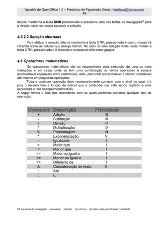 Apostila de OpenOffice 1.0 – Frederico de Figueiredo Siena – kardeco@yahoo.com
                                              49

depois mantenha a tecla Shift pressionada e pressione uma das teclas de navegação29 para
a direção onde se deseja expandir a seleção.


4.5.2.2 Seleção alternada
       Para efetuar a seleção alterna mantenha a tecla CTRL pressionada e com o mouse vá
clicando sobre as células que deseja marcar. No caso de uma seleção mista basta manter a
tecla CTRL pressionada e ir clicando e arrastando diferentes grupos.


4.6 Operadores matemáticos
       Os operadores matemáticos são os responsáveis pela execução de uma ou mais
instruções e em casos onde se tem uma combinação de várias operações é sempre
aconselhável separá-las entre parênteses, aliás, procurem acostumar-se a utilizar parênteses
até mesmo em pequenas operações.
       Toda e qualquer operação deve necessariamente começar com o sinal de igual (=),
pois o mesmo tem a função de indicar que o conteúdo que está sendo digitado é uma
expressão e não dado(numeral/textual).
A seguir temos a lista dos operadores com os quais podemos construir qualquer tipo de
operação.



         Operador Descrição                                              Prioridade
                 +             Adição                                             III
                 -             Subtração                                          III
                 /             Divisão                                            IV
                 *             Multiplicação                                      IV
                %              Porcentagem                                        VI
                 ^             Exponenciação                                      V
                 =             Igualdade                                           I
                 >             Maior que                                           I
                 <             Menor que                                           I
                >=             Maior ou igual a                                    I
                <=             Menor ou igual a                                    I
                <>             Diferente de                                        I
                &              Concatenação de texto                               II
                 :             Até
                 ;             E




29 As teclas de navegação   (esqueda),   (direita),   (p/ cima) e   (p/ baixo) são encontradas no teclado.
 