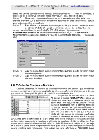 Apostila de OpenOffice 1.0 – Frederico de Figueiredo Siena – kardeco@yahoo.com
                                             54

  então dois valores como referência analisou o intervalo entre os       dois e completou a
  sequência até a célula C6 com base nesse intervalo, ou seja, de dois em dois;
• Coluna D:     Neste caso o autopreenchimento se encarregou de preencher as lacunas
  entre os intervalos 2, 4 e 8 que foram inicialmente digitados em suas respectivas células
  para poder preencher a sequência;
• Coluna E:     Para efetuar o autopreenchimento exponencial que vemos, basta marcamos
                as células E1, E2 e E3 (que já continham os valores 2, 4 e 8 ) juntamente
  com as demais células da sequência (E4, E5 e E6), depois clique no menu
  Editar>>Preencher>>Séries e na caixa de diálogo escolha opção          Crescimento;
  Notem também que podemos escolher o valor de incrementação(dobrando,              triplicando,
  etc.)




• Coluna F:     Aqui foi realizado um autopreenchimento sequêncial a partir do “valor” inicial
                do mês de janeiro;
• Coluna G:     Aqui foi realizado um autopreenchimento sequêncial a partir do “valor” inicial
                da data 25/05/2002;


4.10 Referências Relativas e Absolutas
      Quando utilizamos o recurso de autopreenchimento em células que contenham
fórmulas, as mesmas sofrem uma adaptação com base na referência original, pois a fórmula
que estava na célula que foi copiada não continha uma referência fixa.
                                                     Na planilha de cálculo ao lado a célula
                                            A6 possui a função =SOMA(A1:A5), porém as
                                            células que estão referenciadas na mesma não
                                            estão “fixas”, ou seja, são RELATIVAS e estão
                                            sujeitas a adaptações como a ocorrida depois de
                                            copiarmos através de autopreenchimento a
                                            célula A6 para a célula B6. A célula B6 embora
                                            contenha uma cópia da função que estava na
                                            célula A6 não possui as mesmas referências,
                                            portanto o conteúdo da célula B6 é a função
SOMA mas com as referências B1 e B5, então como neste intervalo de células não consta
nenhum valor, obviamente o resultado é diferente do resultado obtido na célula A6. Para
mantermos as mesmas referências da função da célula A6 devemos torná-las “fixas”, ou seja,
ABSOLUTAS, desta forma independente do local para onde a fórmula original for copiada a
mesma manterá suas referências. Para indicar que uma referência é ABSOLUTA basta
 