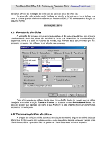 Apostila de OpenOffice 1.0 – Frederico de Figueiredo Siena – kardeco@yahoo.com
                                             55

adicionar à frente da indicação da linha e/ou da coluna o sinal de cifrão ($).
       No exemplo visto anteriormente bastava ter escrito a fórmula de modo a indicar que
tanto a coluna quanto a linha das referências fossem ABSOLUTAS escrevendo a função da
seguinte forma:

                                   =SOMA($A$1:$A$5)


4.11 Formatação de células
       A utilização de formatos em determinadas células é de suma importância, pois em uma
planilha de cálculo muitas vezes são trabalhados dados que necessitam de uma visualização
específica, como é o caso de valores de moeda, cujo formato deve ser precedido por R$,
separado por ponto nas milhares e por vírgula nas centenas.




       Para a formatação de células basta clicar com o botão direito do mouse sobre a célula
desejada e escolher a opção Formatar Células ou acessar o menu Formatar>>Células. Na
caixa de diálogo que aparece selecione a guia Número, lá são encontrados diversos formatos
separados por categoria.


4.12 Vinculando planilhas de cálculo
       A criação de vínculos entre planilhas de cálculo do mesmo arquivo ou entre arquivos
diferentes, é interessante em vários aspectos, como quando se deseja comparar valores entre
diferentes arquivos que controlam os gastos de diferentes meses em uma empresa.
 
