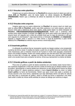 Apostila de OpenOffice 1.0 – Frederico de Figueiredo Siena – kardeco@yahoo.com
                                              56

4.12.1 Vínculos entre planilhas
       Imagine que se queira referenciar na Planilha10 do arquivo atual um dado que está na
célula B10 da Planilha1, para tal basta digitar na célula desejada da Planilha10,
=Planilha1.B10. Notem que o endereço da célula foi separado do nome da folha por um
ponto.


4.12.2 Vínculos entre arquivos
       Imagine agora que se queira referenciar na Planilha1 do arquivo atual um dado que
está na célula C25 da Planilha3, porém esta folha pertence a um outro arquivo, para tal o
arquivo onde está a referência deve estar aberto, então basta digitar na célula desejada da
Planilha1, ='file:///C|/Diretório/Arquivo.sxc'#$Planilha3.C25. Notem que o endereço está
contido entre aspas simples é iniciado com file:/// que serve para indicar que trata-se de um
arquivo local, em seguida vem a letra da unidade local que no caso do exemplo é a C que
vem seguida do sinal | (pipe)33, logo depois temos a indicação do Diretório e do Arquivo.sxc,
fazendo a ligação entre o arquivo e a folha temos o sinal # (sustenido) e para tornar
ABSOLUTA a Planilha3 do referido arquivo temos o sinal de $ (cifrão).


4.13 Inserindo gráficos
        A utilização de gráficos faz-se necessária quando se deseja analisar uma prospecção
numérica de forma visual. A análise de dados a partir de um gráfico torna-se à primeira vista
mais impactuosa, pois a memória visual do ser humano é muito mais aguçada, propiciando
assim uma análise imediata. Podem ser criados gráficos com até três eixos (3D) para análise,
onde os eixos têm a função de agregar os títulos das linhas e/ou colunas além de poder
exibir uma escala linear para comparar as barras, linhas que representam os dados da tabela.


4.13.1 Criando gráficos a partir de dados existentes
       Para criar um gráfico a partir de dados existentes em uma tabela, basta marcar todo o
seu conteúdo englobando o título das colunas e todas as linhas que se deseja analisar a parir
do gráfico. Aproveitando a mesma tabela que utilizamos no item 4.14 iremos marcar da célula
A2 até a célula H7, depois podemos acessar o menu Inserir>>Gráfico ou clicar no botão
Inserir gráfico na barra de ferramentas. Notem que após iniciar esta ação o ponteiro do
mouse assume uma nova forma, solicitando que seja delimitada dentro da folha de cálculo
uma área para a construção do gráfico, clique e arraste de forma a especificar uma área.
Após soltar o botão do mouse serão exibidas as caixas de diálogo que veremos a seguir.




33 Endereços em sistemas Microsoft© são referenciados por unidade (C:) e diretórios (Diretório), onde as subdivisões dos
   mesmos são feitas por barras inversas, porém como o OpenOffice é um suite que foi escrito para trabalhar em diversos
   sistemas operacionais, o mesmo não poderia se restringir a trabalhar com esse sistema.
 