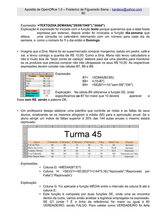 Apostila de OpenOffice 1.0 – Frederico de Figueiredo Siena – kardeco@yahoo.com
                                             60


  Expressão: =TEXTO(DIA.SEMANA("28/08/1949");"dddd")
  Explicação:A expressão foi iniciada com a função texto porque queríamos que a data fosse
             expressa por extenso, depois então foi invocada a função dia.semana que
  efetua     uma consulta no calendário retornando com um número para cada dia da
  semana, e como o número foi 1 o dia então é Domingo.


• Imagine que a Dna. Maria foi ao supermercado comprar margarina, sabão em pedra, café e
  sal, e levou consigo a quantia de R$ 10,00. Como a Dna. Maria não levou calculadora e
  não é muito boa de “fazer conta de cabeça” elabore para ela uma planilha para monitorar
  se os produtos que precisa comprar não irão ultrapassar os seus R$ 10,00. As respectivas
  expressões devem constar nas células B7, B8 e B9.

                          Expressão:
                                             B7=   =SOMA(B2:B5)
                                             B8=   =(10-B7)
                                             B9=   =SE(B7>=10;"sem R$";"OK")

                         Explicação: Na célula B9 utilizamos a função SE, onde
                         especificamos se B7 for maior que 10 deverá       aparecer      a
frase sem R$, senão a palavra OK.


• Um professora deseja elaborar uma planilha que controle as notas e as faltas de seus
  alunos, sinalizando se os mesmos atingiram a média (60) para a aprovação anual. Se o
  aluno atingir um índice de faltas superior à 35% das 144 aulas anuais o mesmo estará
  reprovado.




  Expressões:
                • Coluna G: =MÉDIA(B?:E?)
                • Coluna H: =SE(G?>=60;SE(F?<(144*0,35);"Aprovado";"Reprovado          por
                  Falta");"Reprovado")

  Explicação:
                • Coluna G: Foi aplicada a função MÉDIA entre o intervalo da coluna B até a
                  coluna E;
                • Esta função é composta por duas funções SE, onde uma se encontra
                  dentro da outra, vamos então analisar a logística empregada na expressão.
                  SE G? (onde ? É a linha de referência) for maior ou igual à 60
                  VERDADEIRO, senão FALSO. Para validar como VERDADEIRO foi feita
 