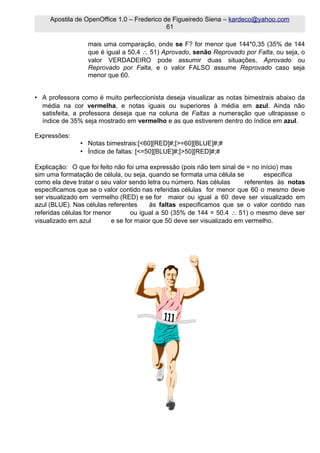 Apostila de OpenOffice 1.0 – Frederico de Figueiredo Siena – kardeco@yahoo.com
                                             61

                  mais uma comparação, onde se F? for menor que 144*0,35 (35% de 144
                  que é igual a 50,4 ∴ 51) Aprovado, senão Reprovado por Falta, ou seja, o
                  valor VERDADEIRO pode assumir duas situações, Aprovado ou
                  Reprovado por Falta, e o valor FALSO assume Reprovado caso seja
                  menor que 60.


• A professora como é muito perfeccionista deseja visualizar as notas bimestrais abaixo da
  média na cor vermelha, e notas iguais ou superiores à média em azul. Ainda não
  satisfeita, a professora deseja que na coluna de Faltas a numeração que ultrapasse o
  índice de 35% seja mostrado em vermelho e as que estiverem dentro do índice em azul.

Expressões:
               • Notas bimestrais:[<60][RED]#;[>=60][BLUE]#;#
               • Índice de faltas: [<=50][BLUE]#;[>50][RED]#;#

Explicação: O que foi feito não foi uma expressão (pois não tem sinal de = no início) mas
sim uma formatação de célula, ou seja, quando se formata uma célula se          especifica
como ela deve tratar o seu valor sendo letra ou número. Nas células      referentes às notas
especificamos que se o valor contido nas referidas células for menor que 60 o mesmo deve
ser visualizado em vermelho (RED) e se for maior ou igual a 60 deve ser visualizado em
azul (BLUE). Nas células referentes     às faltas especificamos que se o valor contido nas
referidas células for menor       ou igual a 50 (35% de 144 = 50.4 ∴ 51) o mesmo deve ser
visualizado em azul        e se for maior que 50 deve ser visualizado em vermelho.
 