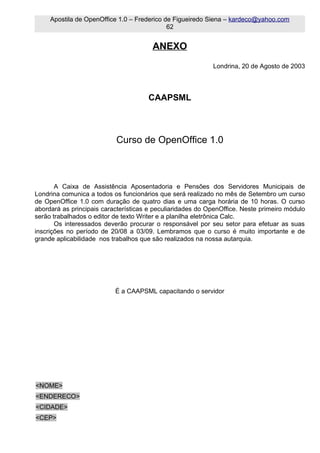 Apostila de OpenOffice 1.0 – Frederico de Figueiredo Siena – kardeco@yahoo.com
                                             62


                                        ANEXO
                                                            Londrina, 20 de Agosto de 2003



                                      CAAPSML



                           Curso de OpenOffice 1.0



       A Caixa de Assistência Aposentadoria e Pensões dos Servidores Municipais de
Londrina comunica a todos os funcionários que será realizado no mês de Setembro um curso
de OpenOffice 1.0 com duração de quatro dias e uma carga horária de 10 horas. O curso
abordará as principais características e peculiaridades do OpenOffice. Neste primeiro módulo
serão trabalhados o editor de texto Writer e a planilha eletrônica Calc.
       Os interessados deverão procurar o responsável por seu setor para efetuar as suas
inscrições no período de 20/08 a 03/09. Lembramos que o curso é muito importante e de
grande aplicabilidade nos trabalhos que são realizados na nossa autarquia.




                           É a CAAPSML capacitando o servidor




<NOME>
<ENDERECO>
<CIDADE>
<CEP>
 