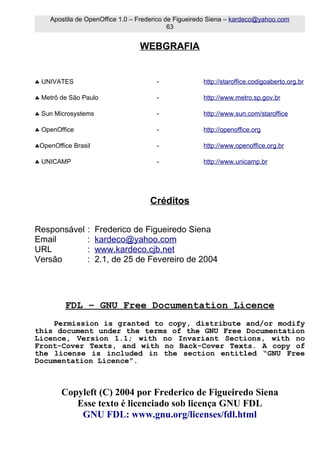 Apostila de OpenOffice 1.0 – Frederico de Figueiredo Siena – kardeco@yahoo.com
                                             63


                                  WEBGRAFIA


♣ UNIVATES                             -               http://staroffice.codigoaberto.org.br

♣ Metrô de São Paulo                   -               http://www.metro.sp.gov.br

♣ Sun Microsystems                     -               http://www.sun.com/staroffice

♣ OpenOffice                           -               http://openoffice.org

♣OpenOffice Brasil                     -               http://www.openoffice.org.br

♣ UNICAMP                              -               http://www.unicamp.br




                                     Créditos

Responsável      :   Frederico de Figueiredo Siena
Email            :   kardeco@yahoo.com
URL              :   www.kardeco.cjb.net
Versão           :   2.1, de 25 de Fevereiro de 2004




         FDL – GNU Free Documentation Licence
    Permission is granted to copy, distribute and/or modify
this document under the terms of the GNU Free Documentation
Licence, Version 1.1; with no Invariant Sections, with no
Front-Cover Texts, and with no Back-Cover Texts. A copy of
the license is included in the section entitled “GNU Free
Documentation Licence”.



        Copyleft (C) 2004 por Frederico de Figueiredo Siena
           Esse texto é licenciado sob licença GNU FDL
            GNU FDL: www.gnu.org/licenses/fdl.html
 