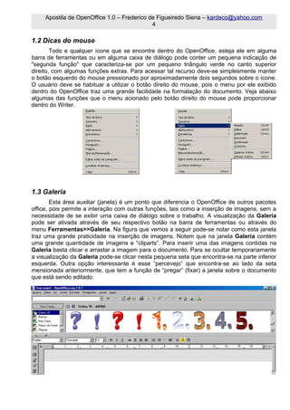 Apostila de OpenOffice 1.0 – Frederico de Figueiredo Siena – kardeco@yahoo.com
                                             4

1.2 Dicas do mouse
        Todo e qualquer ícone que se encontre dentro do OpenOffice, esteja ele em alguma
barra de ferramentas ou em alguma caixa de diálogo pode conter um pequena indicação de
"segunda função" que caracteriza-se por um pequeno triângulo verde no canto superior
direito, com algumas funções extras. Para acessar tal recurso deve-se simplesmente manter
o botão esquerdo do mouse pressionado por aproximadamente dois segundos sobre o ícone.
O usuário deve se habituar a utilizar o botão direito do mouse, pois o menu por ele exibido
dentro do OpenOffice traz uma grande facilidade na formatação do documento. Veja abaixo
algumas das funções que o menu acionado pelo botão direito do mouse pode proporcionar
dentro do Writer.




1.3 Galeria
        Esta área auxiliar (janela) é um ponto que diferencia o OpenOffice de outros pacotes
office, pois permite a interação com outras funções, tais como a inserção de imagens, sem a
necessidade de se exibir uma caixa de diálogo sobre o trabalho. A visualização da Galeria
pode ser ativada através de seu respectivo botão na barra de ferramentas ou através do
menu Ferramentas>>Galeria. Na figura que vemos a seguir pode-se notar como esta janela
traz uma grande praticidade na inserção de imagens. Notem que na janela Galeria contém
uma grande quantidade de imagens e “cliparts”. Para inserir uma das imagens contidas na
Galeria basta clicar e arrastar a imagem para o documento. Para se ocultar temporariamente
a visualização da Galeria pode-se clicar nesta pequena seta que encontra-se na parte inferior
esquerda. Outra opção interessante é esse “percevejo” que encontra-se ao lado da seta
mensionada anteriormente, que tem a função de “pregar” (fixar) a janela sobre o documento
que está sendo editado.
 