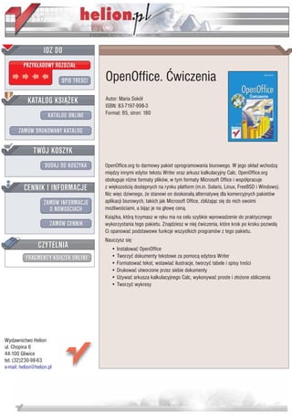 IDZ DO
         PRZYK£ADOWY ROZDZIA£

                           SPIS TRE CI   OpenOffice. Æwiczenia
           KATALOG KSI¥¯EK               Autor: Maria Sokó³
                                         ISBN: 83-7197-998-3
                      KATALOG ONLINE     Format: B5, stron: 180


       ZAMÓW DRUKOWANY KATALOG


              TWÓJ KOSZYK
                    DODAJ DO KOSZYKA     OpenOffice.org to darmowy pakiet oprogramowania biurowego. W jego sk³ad wchodz¹
                                         miêdzy innymi edytor tekstu Writer oraz arkusz kalkulacyjny Calc. OpenOffice.org
                                         obs³uguje ró¿ne formaty plików, w tym formaty Microsoft Office i wspó³pracuje
         CENNIK I INFORMACJE             z wiêkszo ci¹ dostêpnych na rynku platform (m.in. Solaris, Linux, FreeBSD i Windows).
                                         Nic wiêc dziwnego, ¿e stanowi on doskona³¹ alternatywê dla komercyjnych pakietów
                   ZAMÓW INFORMACJE      aplikacji biurowych, takich jak Microsoft Office, zbli¿aj¹c siê do nich swoimi
                     O NOWO CIACH        mo¿liwo ciami, a bij¹c je na g³owê cen¹.
                                         Ksi¹¿ka, któr¹ trzymasz w rêku ma na celu szybkie wprowadzenie do praktycznego
                       ZAMÓW CENNIK      wykorzystania tego pakietu. Znajdziesz w niej æwiczenia, które krok po kroku pozwol¹
                                         Ci opanowaæ podstawowe funkcje wszystkich programów z tego pakietu.
                                         Nauczysz siê:
                 CZYTELNIA                  • Instalowaæ OpenOffice
          FRAGMENTY KSI¥¯EK ONLINE          • Tworzyæ dokumenty tekstowe za pomoc¹ edytora Writer
                                            • Formatowaæ tekst, wstawiaæ ilustracje, tworzyæ tabele i spisy tre ci
                                            • Drukowaæ utworzone przez siebie dokumenty
                                            • U¿ywaæ arkusza kalkulacyjnego Calc, wykonywaæ proste i z³o¿one obliczenia
                                            • Tworzyæ wykresy




Wydawnictwo Helion
ul. Chopina 6
44-100 Gliwice
tel. (32)230-98-63
e-mail: helion@helion.pl
 