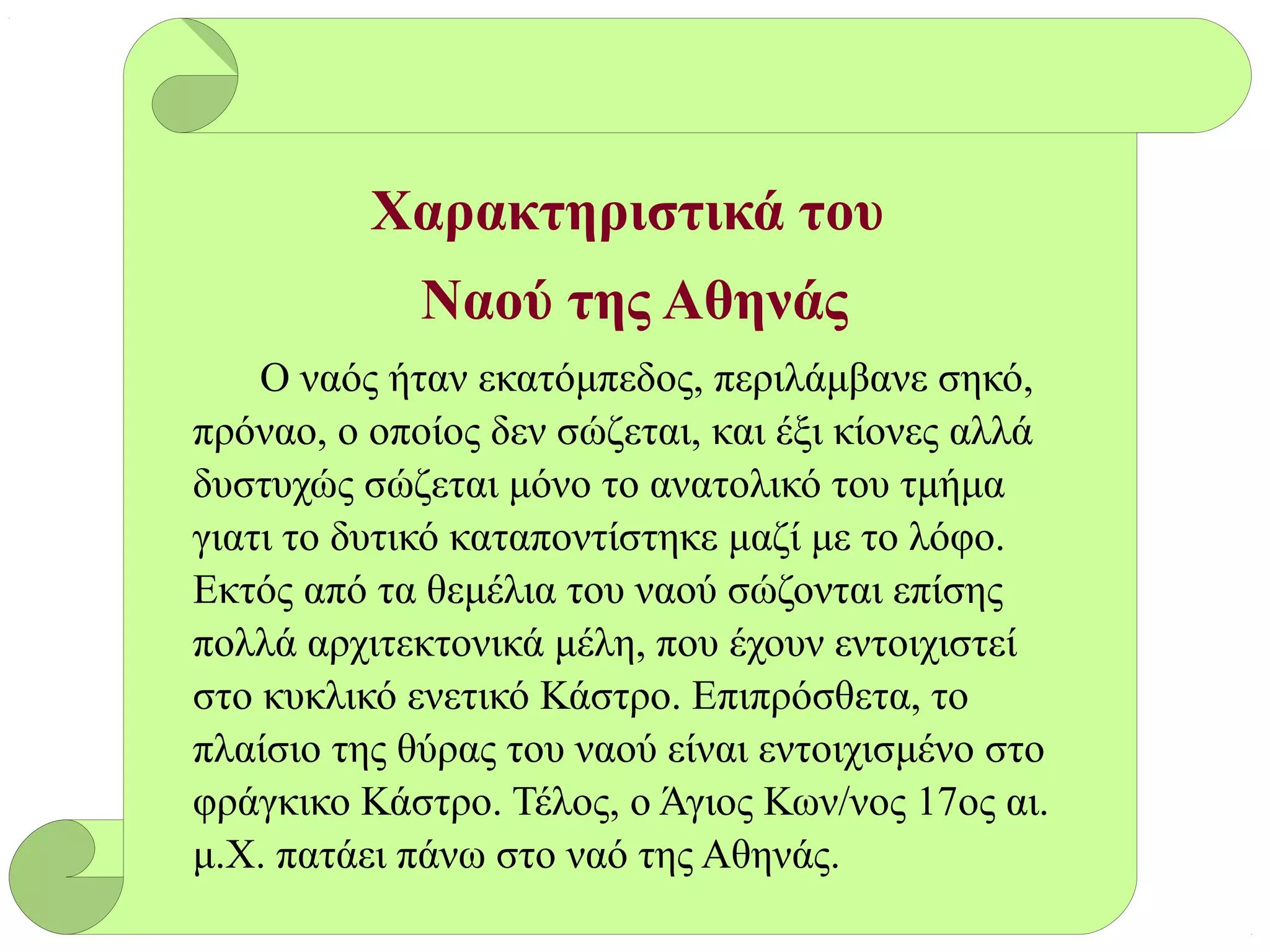 Χαρακτηριστικά του
Ναού της Αθηνάς
Ο ναός ήταν εκατόμπεδος, περιλάμβανε σηκό,
πρόναο, ο οποίος δεν σώζεται, και έξι κίονες αλλά
δυστυχώς σώζεται μόνο το ανατολικό του τμήμα
γιατι το δυτικό καταποντίστηκε μαζί με το λόφο.
Εκτός από τα θεμέλια του ναού σώζονται επίσης
πολλά αρχιτεκτονικά μέλη, που έχουν εντοιχιστεί
στο κυκλικό ενετικό Κάστρο. Επιπρόσθετα, το
πλαίσιο της θύρας του ναού είναι εντοιχισμένο στο
φράγκικο Κάστρο. Τέλος, ο Άγιος Κων/νος 17ος αι.
μ.Χ. πατάει πάνω στο ναό της Αθηνάς.
 