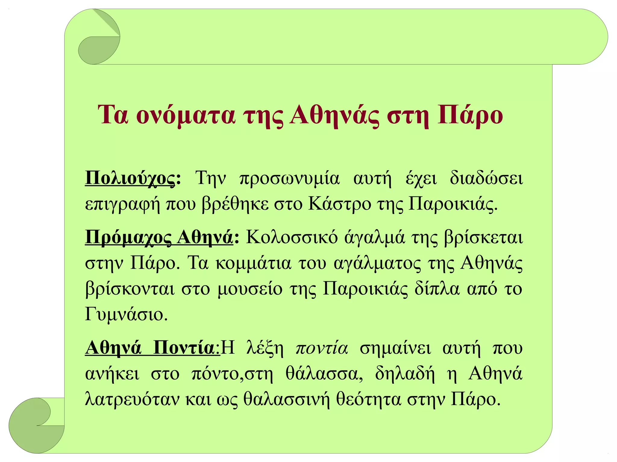 Τα ονόματα της Αθηνάς στη Πάρο
Πολιούχος: Την προσωνυμία αυτή έχει διαδώσει
επιγραφή που βρέθηκε στο Κάστρο της Παροικιάς.
Πρόμαχος Αθηνά: Κολοσσικό άγαλμά της βρίσκεται
στην Πάρο. Τα κομμάτια του αγάλματος της Αθηνάς
βρίσκονται στο μουσείο της Παροικιάς δίπλα από το
Γυμνάσιο.
Αθηνά Ποντία:Η λέξη ποντία σημαίνει αυτή που
ανήκει στο πόντο,στη θάλασσα, δηλαδή η Αθηνά
λατρευόταν και ως θαλασσινή θεότητα στην Πάρο.
 