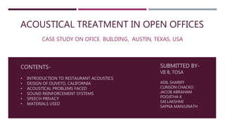 ACOUSTICAL TREATMENT IN OPEN OFFICES
CASE STUDY ON OFICE BUILDING, AUSTIN, TEXAS, USA
CONTENTS-
• INTRODUCTION TO RESTAURANT ACOUSTICS
• DESIGN OF OLIVETO, CALIFORNIA
• ACOUSTICAL PROBLEMS FACED
• SOUND REINFORCEMENT SYSTEMS
• SPEECH PRIVACY
• MATERIALS USED
SUBMITTED BY-
VII B, TOSA
ADIL SHARIFF
CLINSON CHACKO
JACOB ABRAHAM
POOJITHA K
SAI LAKSHMI
SAPNA MANJUNATH
 
