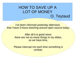 HOW TO SAVE UP A
           LOT OF MONEY
                       O. Teytaud

        I've been informed yesterday afternoon,
that I have 3 hours teaching around open source today.

               After all it is good news:
      there are not so many things in my slides,
                   so we have time.

     Please interrupt me each time something is
                       unclear.
 