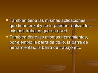    También tiene las mismas aplicaciones
    que tiene ecxel y se le pueden realizar los
    mismos trabajos que en ecxel.
   También tiene las mismas herramientas,
    por ejemplo la barra de titulo, la barra de
    herramientas, la barra de trabajo etc.
 