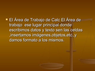    El Área de Trabajo de Calc El Área de
    trabajo ese lugar principal donde
    escribimos datos y texto sen las celdas
    ,insertamos imágenes,objetos,etc.,y
    damos formato a los mismos.
 