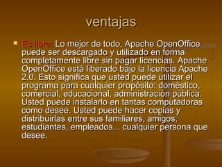 ventajas
   Es libre: Lo mejor de todo, Apache OpenOffice
    puede ser descargado y utilizado en forma
    completamente libre sin pagar licencias. Apache
    OpenOffice está liberado bajo la licencia Apache
    2.0. Esto significa que usted puede utilizar el
    programa para cualquier propósito: doméstico,
    comercial, educacional, administración pública.
    Usted puede instalarlo en tantas computadoras
    como desee. Usted puede hacer copias y
    distribuirlas entre sus familiares, amigos,
    estudiantes, empleados... cualquier persona que
    desee.
 