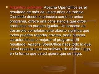    Magnifico software: Apache OpenOffice es el
    resultado de más de veinte años de trabajo.
    Diseñado desde el principio como un único
    programa, ofrece una consistencia que otros
    productos no pueden igualar. Un proceso de
    desarrollo completamente abierto significa que
    todos pueden reportar errores, pedir nuevas
    características o mejorar el programa. El
    resultado: Apache OpenOffice hace todo lo que
    usted necesita que su software de oficina haga,
    en la forma que usted quiere que se haga.
 