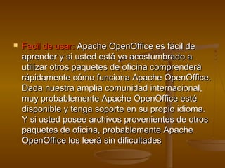    Facil de usar: Apache OpenOffice es fácil de
    aprender y si usted está ya acostumbrado a
    utilizar otros paquetes de oficina comprenderá
    rápidamente cómo funciona Apache OpenOffice.
    Dada nuestra amplia comunidad internacional,
    muy probablemente Apache OpenOffice esté
    disponible y tenga soporte en su propio idioma.
    Y si usted posee archivos provenientes de otros
    paquetes de oficina, probablemente Apache
    OpenOffice los leerá sin dificultades
 