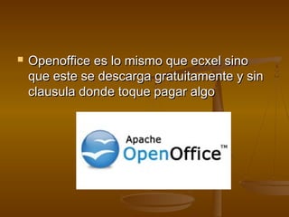    Openoffice es lo mismo que ecxel sino
    que este se descarga gratuitamente y sin
    clausula donde toque pagar algo
 