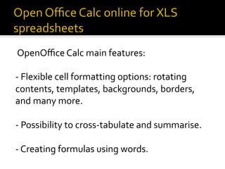 OpenOﬃce	Calc	main	features:	
	
-	Flexible	cell	formatting	options:	rotating	
contents,	templates,	backgrounds,	borders,	
and	many	more.	
	
-	Possibility	to	cross-tabulate	and	summarise.	
	
-	Creating	formulas	using	words.	
	
 