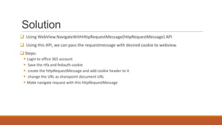 Solution
 Using WebView.NavigateWithHttpRequestMessage(httpRequestMessage) API
 Using this API, we can pass the requestmessage with desired cookie to webview.
 Steps:






Login to office 365 account
Save the rtfa and fedauth cookie
create the httpRequestMessage and add cookie header to it
change the URL as sharepoint document URL
Make navigate request with this httpRequestMessage

 