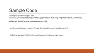 Sample Code
var httpRequestMessage = new
Windows.Web.Http.HttpRequestMessage(Windows.Web.Http.HttpMethod.Get, uriFormat);
uriFormat should be sharepoint document URL

httpRequestMessage.Headers.Cookie.Add(“cookie-name”,”cookie-value”);

WebView.NavigateWithHttpRequestMessage(httpRequestMessage);

 
