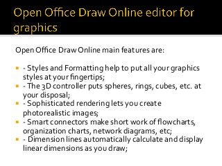 Open	Oﬃce	Draw	Online	main	features	are:	
¡  -	Styles	and	Formatting	help	to	put	all	your	graphics	
styles	at	your	ﬁngertips;	
¡  -	The	3D	controller	puts	spheres,	rings,	cubes,	etc.	at	
your	disposal;	
¡  -	Sophisticated	rendering	lets	you	create	
photorealistic	images;	
¡  -	Smart	connectors	make	short	work	of	ﬂowcharts,	
organization	charts,	network	diagrams,	etc;	
¡  -	Dimension	lines	automatically	calculate	and	display	
linear	dimensions	as	you	draw;	
 