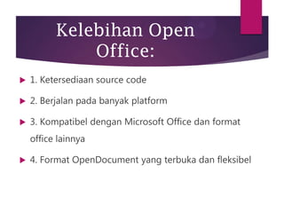 Kelebihan Open
Office:


1. Ketersediaan source code



2. Berjalan pada banyak platform



3. Kompatibel dengan Microsoft Office dan format
office lainnya



4. Format OpenDocument yang terbuka dan fleksibel

 