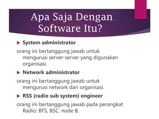 Apa Saja Dengan
Software Itu?


System administrator

orang ini bertanggung jawab untuk
mengurusi server-server yang digunakan
organisasi.


Network administrator

orang ini bertanggung jawab untuk
mengurusi network dari organisasi.


RSS (radio sub system) engineer

orang ini bertanggung jawab pada perangkat
Radio: BTS, BSC. node B.

 