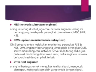 

NSS (network subsystem engineer)

orang ini sering disebut juga core-network engineer. orang ini
bertanggung jawab pada perangkat core network: MSC. HLR,
HSS.


OMS (operation maintenance subsystem)

OMS berguna untuk melakukan monitoring perangkat RSS &
NSS. OMS engineer bertanggung jawab pada perangkat OMS.
server monitoring core network, server monitoring radio. jika
pada saat monitoring ditemukan error, maka engineer ini akan
berkoordinasi dengan pihak terkait.


Drive-test engineer

orang ini bertugas untuk mengukur kualitas signal, mengecek
blankspot, mengecek komplain yang terkait dengan signal.

 