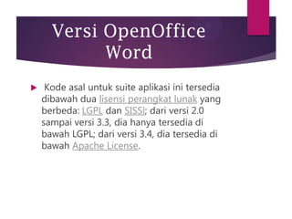 Versi OpenOffice
Word


Kode asal untuk suite aplikasi ini tersedia
dibawah dua lisensi perangkat lunak yang
berbeda: LGPL dan SISSl; dari versi 2.0
sampai versi 3.3, dia hanya tersedia di
bawah LGPL; dari versi 3.4, dia tersedia di
bawah Apache License.

 